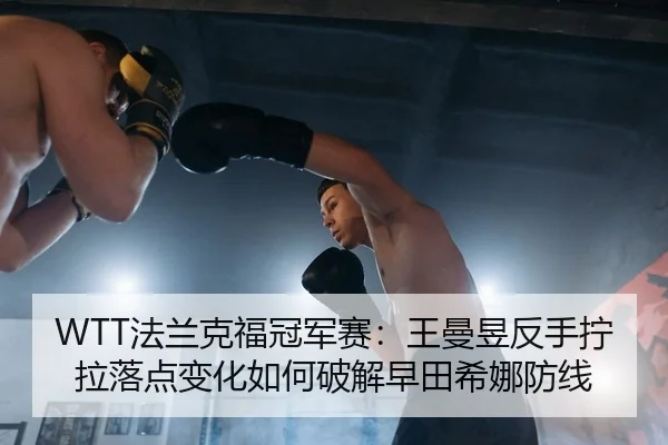 WTT法兰克福冠军赛：王曼昱反手拧拉落点变化如何破解早田希娜防线