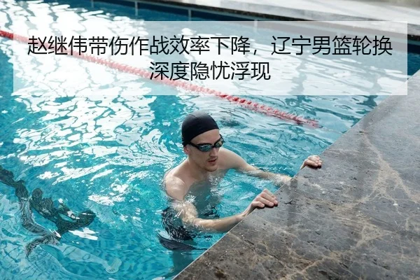 赵继伟带伤作战效率下降，辽宁男篮轮换深度隐忧浮现
